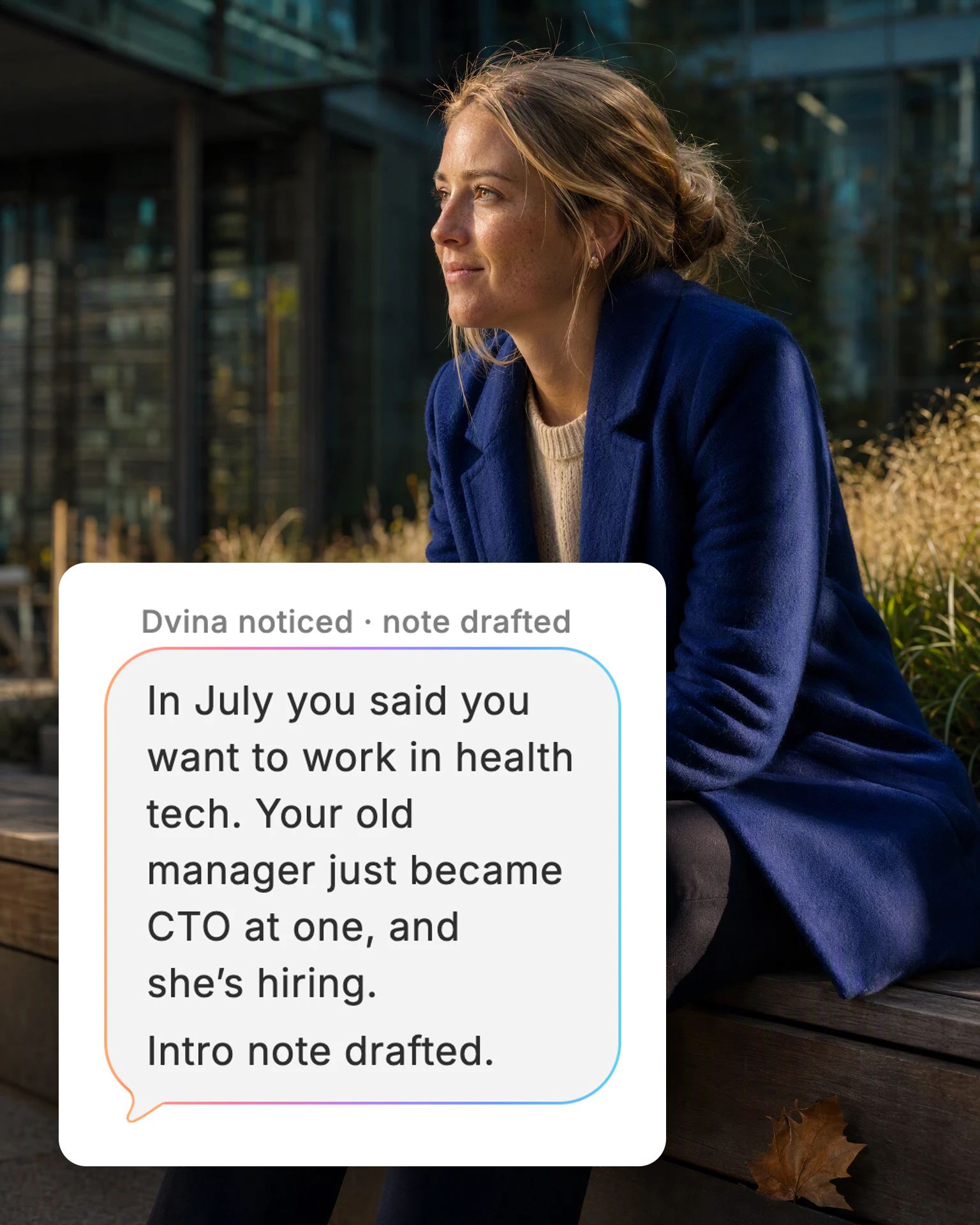 A woman on a bench outside her office, coffee in hand, thinking, and Dvina's card: “In July you said you want to work in health tech. Your old manager just became CTO at one, and she’s hiring. Intro note drafted.”